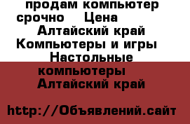 продам компьютер срочно. › Цена ­ 3 000 - Алтайский край Компьютеры и игры » Настольные компьютеры   . Алтайский край